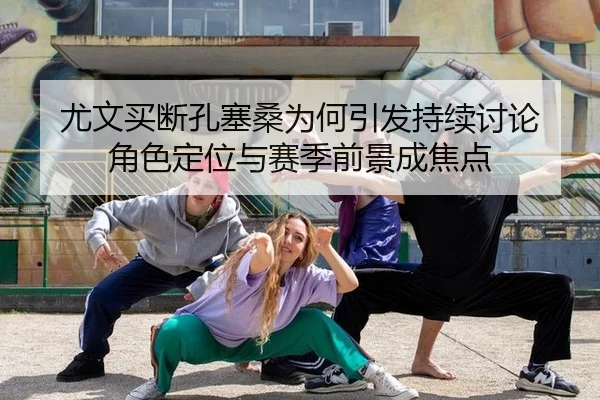 尤文买断孔塞桑为何引发持续讨论 角色定位与赛季前景成焦点